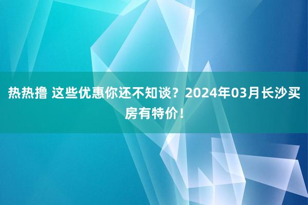 热热撸 这些优惠你还不知谈？2024年03月长沙买房有特价！