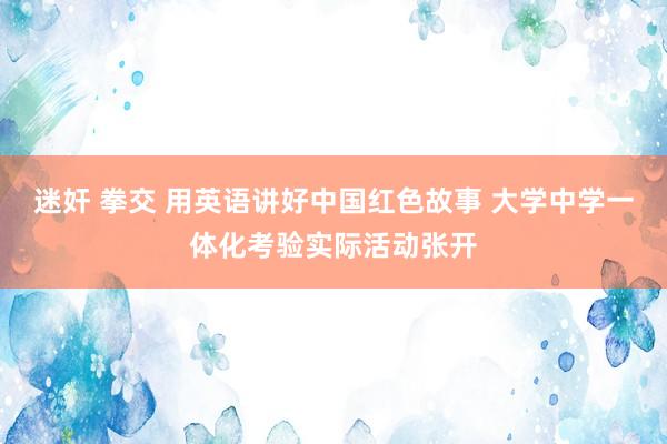 迷奸 拳交 用英语讲好中国红色故事 大学中学一体化考验实际活动张开