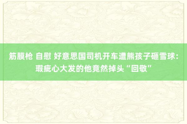 筋膜枪 自慰 好意思国司机开车遭熊孩子砸雪球：瑕疵心大发的他竟然掉头“回敬”