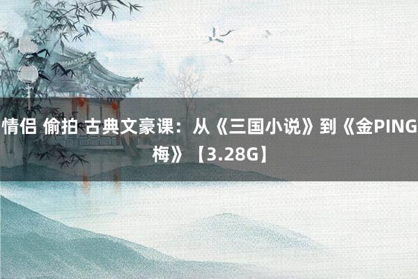 情侣 偷拍 古典文豪课：从《三国小说》到《金PING梅》【3.28G】