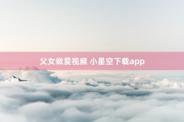 父女做爱视频 小星空下载app