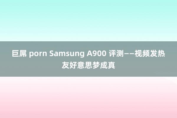 巨屌 porn Samsung A900 评测——视频发热友好意思梦成真