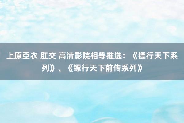 上原亞衣 肛交 高清影院相等推选：《镖行天下系列》、《镖行天下前传系列》