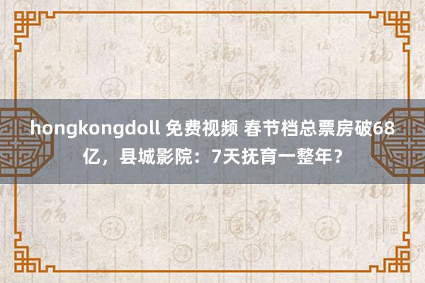 hongkongdoll 免费视频 春节档总票房破68亿，县城影院：7天抚育一整年？