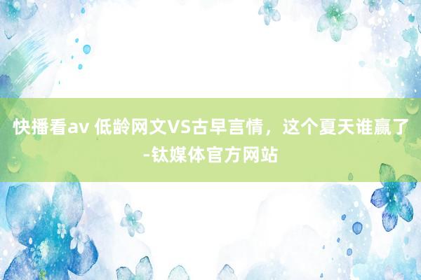 快播看av 低龄网文VS古早言情，这个夏天谁赢了-钛媒体官方网站