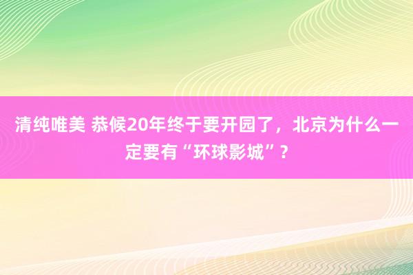 清纯唯美 恭候20年终于要开园了，北京为什么一定要有“环球影城”？