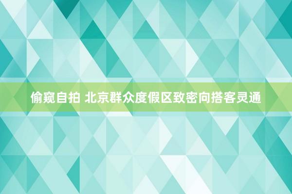 偷窥自拍 北京群众度假区致密向搭客灵通