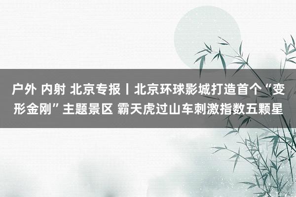 户外 内射 北京专报丨北京环球影城打造首个“变形金刚”主题景区 霸天虎过山车刺激指数五颗星