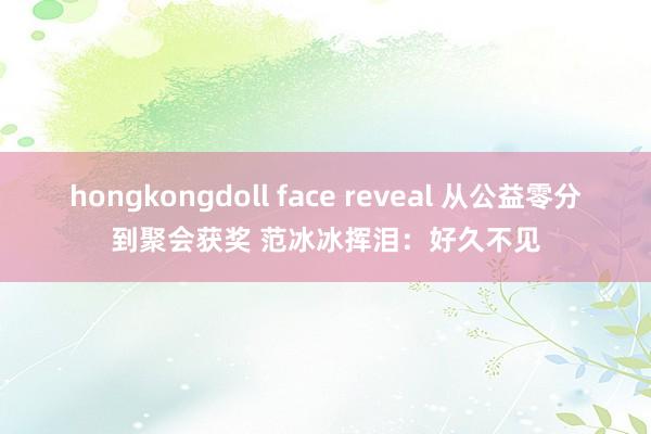 hongkongdoll face reveal 从公益零分到聚会获奖 范冰冰挥泪：好久不见