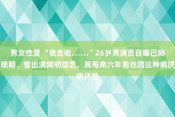 男女性爱 “我走啦……”26岁男演员自曝已肺癌晚期，曾出演闻明综艺，其母亲六年前也因这种病厌世