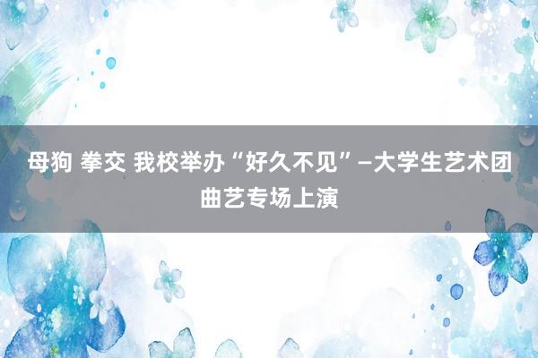 母狗 拳交 我校举办“好久不见”—大学生艺术团曲艺专场上演