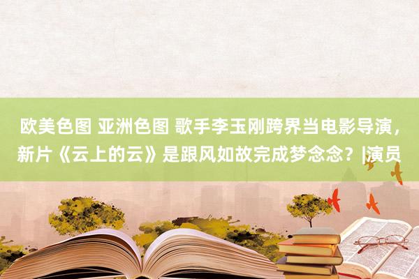 欧美色图 亚洲色图 歌手李玉刚跨界当电影导演，新片《云上的云》是跟风如故完成梦念念？|演员