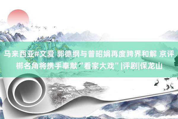 马来西亚#文爱 郭德纲与曾昭娟再度跨界和解 京评梆名角将携手奉献“看家大戏”|评剧|保龙山