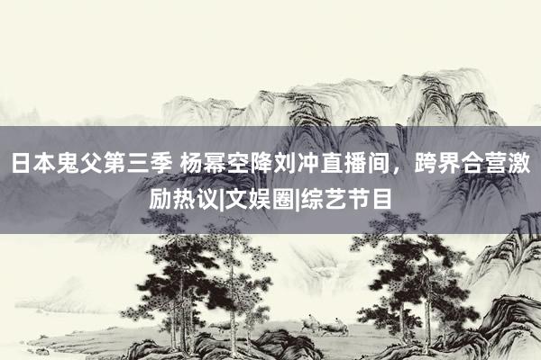 日本鬼父第三季 杨幂空降刘冲直播间，跨界合营激励热议|文娱圈|综艺节目