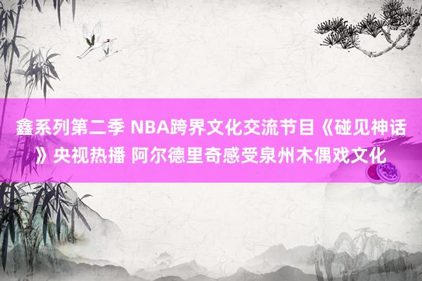 鑫系列第二季 NBA跨界文化交流节目《碰见神话》央视热播 阿尔德里奇感受泉州木偶戏文化