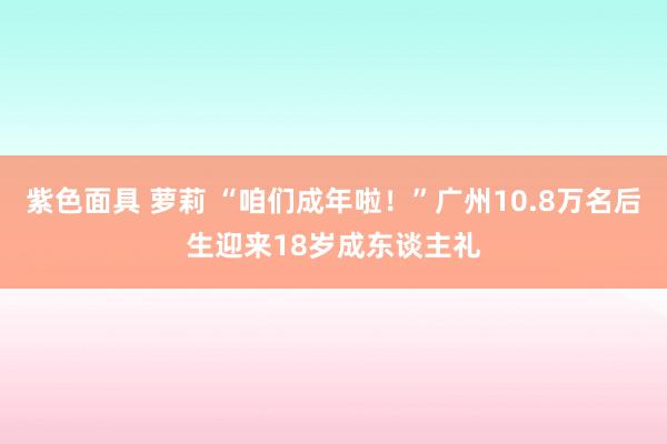 紫色面具 萝莉 “咱们成年啦！”广州10.8万名后生迎来18岁成东谈主礼