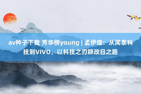 av种子下载 芳华榜young | 孟伊雄：从闻泰科技到VIVO，以科技之刃辟改日之路