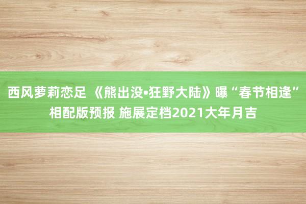 西风萝莉恋足 《熊出没•狂野大陆》曝“春节相逢”相配版预报 施展定档2021大年月吉