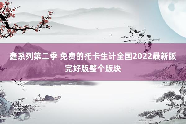 鑫系列第二季 免费的托卡生计全国2022最新版完好版整个版块