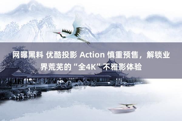 网曝黑料 优酷投影 Action 慎重预售，解锁业界荒芜的“全4K”不雅影体验