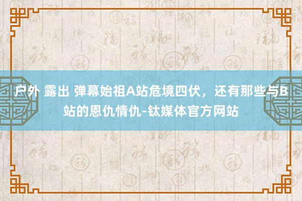 户外 露出 弹幕始祖A站危境四伏，还有那些与B站的恩仇情仇-钛媒体官方网站