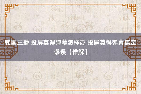 韩国主播 投屏莫得弹幕怎样办 投屏莫得弹幕搞定谬误【详解】