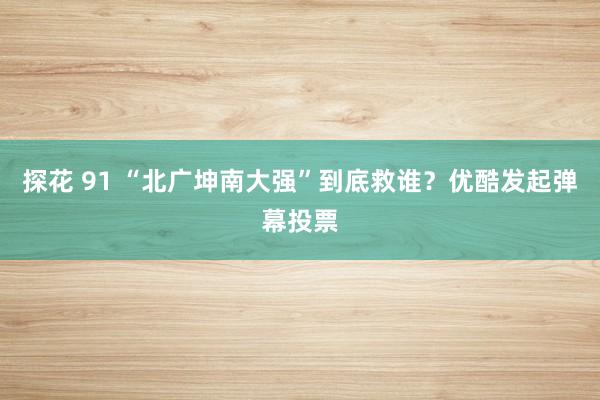 探花 91 “北广坤南大强”到底救谁？优酷发起弹幕投票