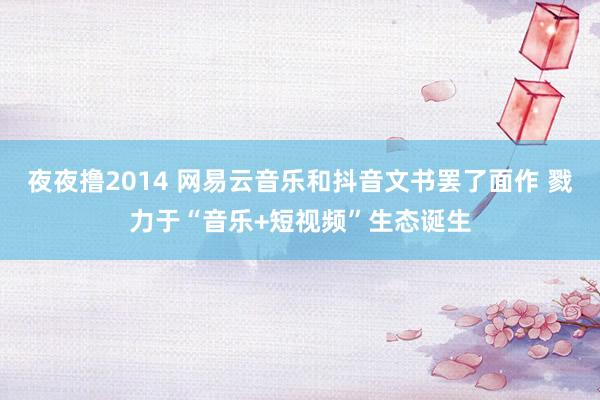 夜夜撸2014 网易云音乐和抖音文书罢了面作 戮力于“音乐+短视频”生态诞生