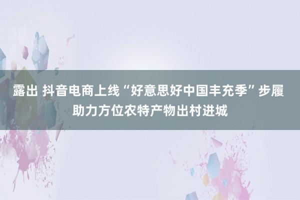 露出 抖音电商上线“好意思好中国丰充季”步履 助力方位农特产物出村进城