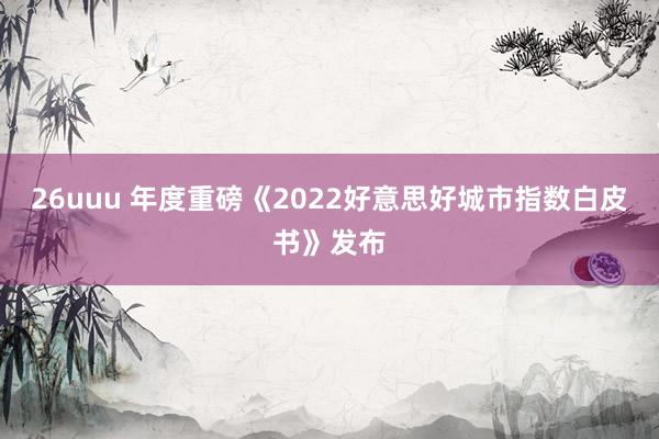 26uuu 年度重磅《2022好意思好城市指数白皮书》发布