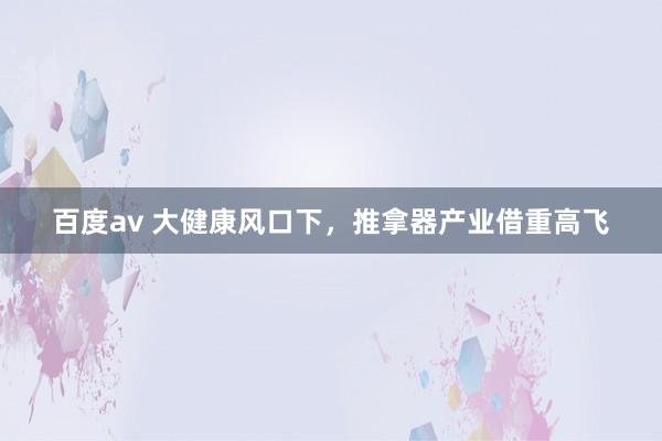 百度av 大健康风口下，<a href=