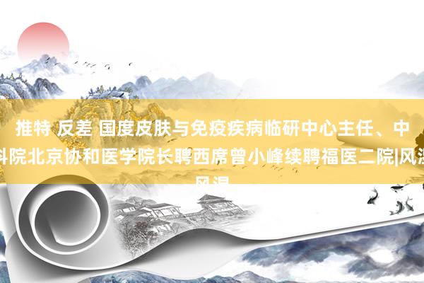 推特 反差 国度皮肤与免疫疾病临研中心主任、中科院北京协和医学院长聘西席曾小峰续聘福医二院|风湿