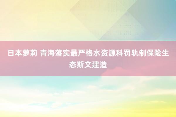 日本萝莉 青海落实最严格水资源科罚轨制保险生态斯文建造