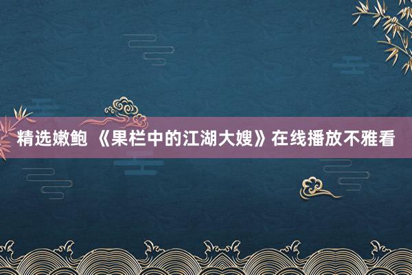 精选嫩鲍 《果栏中的江湖大嫂》在线播放不雅看