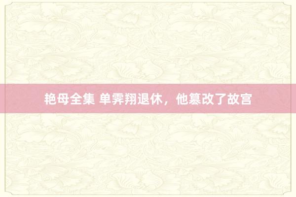 艳母全集 单霁翔退休，他篡改了故宫