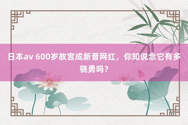 日本av 600岁故宫成新晋网红，你知说念它有多骁勇吗？