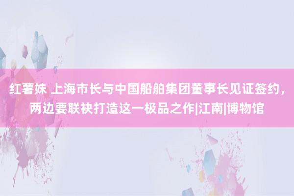 红薯妹 上海市长与中国船舶集团董事长见证签约，两边要联袂打造这一极品之作|江南|博物馆