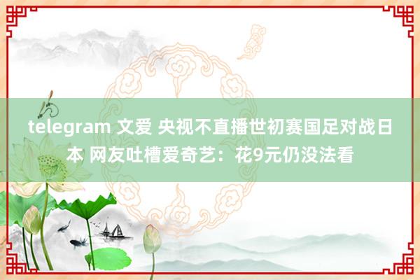 telegram 文爱 央视不直播世初赛国足对战日本 网友吐槽爱奇艺：花9元仍没法看